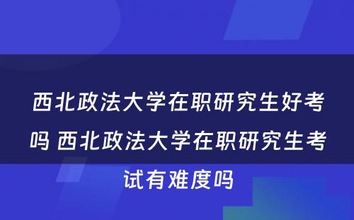 西北政法大学在职研究生好考吗 西北政法大学在职研究生考试有难度吗