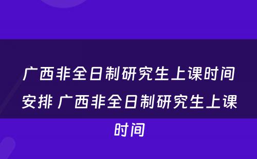 广西非全日制研究生上课时间安排 广西非全日制研究生上课时间