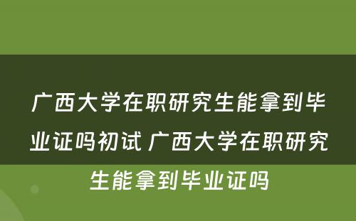 广西大学在职研究生能拿到毕业证吗初试 广西大学在职研究生能拿到毕业证吗