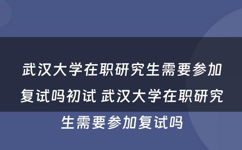 武汉大学在职研究生需要参加复试吗初试 武汉大学在职研究生需要参加复试吗