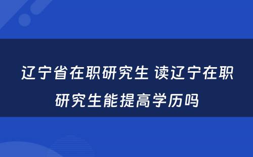 辽宁省在职研究生 读辽宁在职研究生能提高学历吗