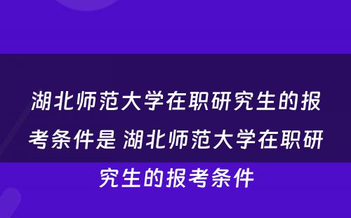 湖北师范大学在职研究生的报考条件是 湖北师范大学在职研究生的报考条件