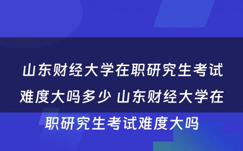 山东财经大学在职研究生考试难度大吗多少 山东财经大学在职研究生考试难度大吗