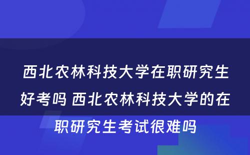 西北农林科技大学在职研究生好考吗 西北农林科技大学的在职研究生考试很难吗