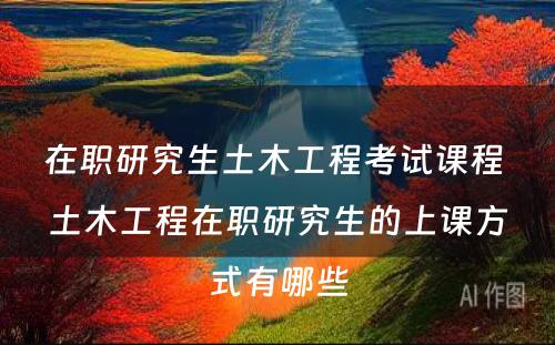 在职研究生土木工程考试课程 土木工程在职研究生的上课方式有哪些