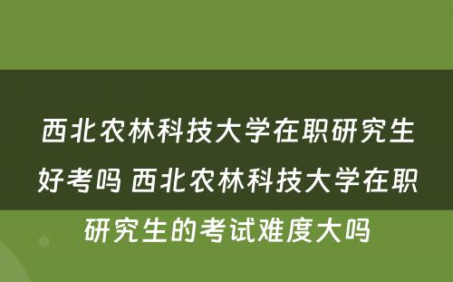 西北农林科技大学在职研究生好考吗 西北农林科技大学在职研究生的考试难度大吗