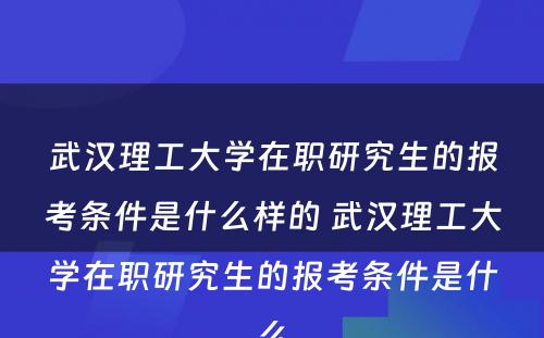 武汉理工大学在职研究生的报考条件是什么样的 武汉理工大学在职研究生的报考条件是什么