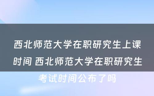 西北师范大学在职研究生上课时间 西北师范大学在职研究生考试时间公布了吗