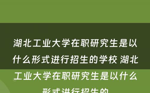 湖北工业大学在职研究生是以什么形式进行招生的学校 湖北工业大学在职研究生是以什么形式进行招生的