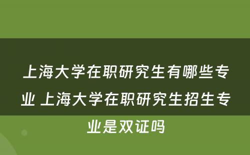 上海大学在职研究生有哪些专业 上海大学在职研究生招生专业是双证吗