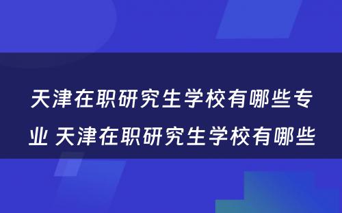 天津在职研究生学校有哪些专业 天津在职研究生学校有哪些