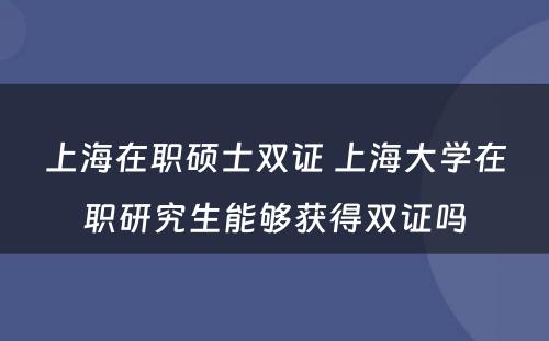 上海在职硕士双证 上海大学在职研究生能够获得双证吗