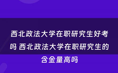 西北政法大学在职研究生好考吗 西北政法大学在职研究生的含金量高吗