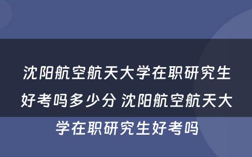 沈阳航空航天大学在职研究生好考吗多少分 沈阳航空航天大学在职研究生好考吗