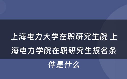 上海电力大学在职研究生院 上海电力学院在职研究生报名条件是什么