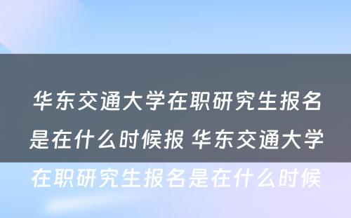 华东交通大学在职研究生报名是在什么时候报 华东交通大学在职研究生报名是在什么时候