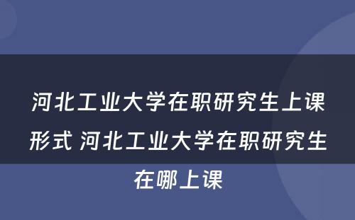 河北工业大学在职研究生上课形式 河北工业大学在职研究生在哪上课