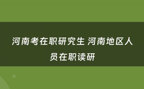 河南考在职研究生 河南地区人员在职读研