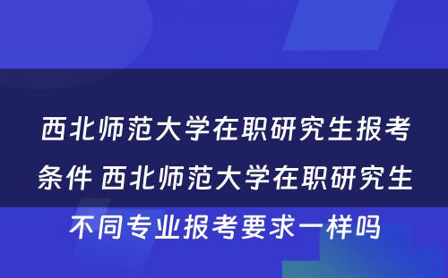 西北师范大学在职研究生报考条件 西北师范大学在职研究生不同专业报考要求一样吗