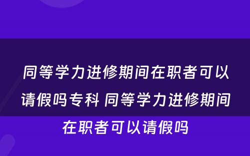 同等学力进修期间在职者可以请假吗专科 同等学力进修期间在职者可以请假吗