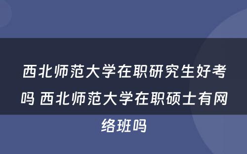 西北师范大学在职研究生好考吗 西北师范大学在职硕士有网络班吗