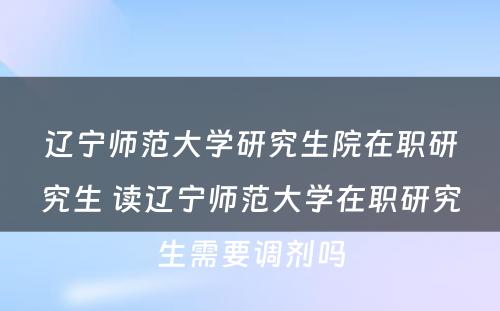 辽宁师范大学研究生院在职研究生 读辽宁师范大学在职研究生需要调剂吗