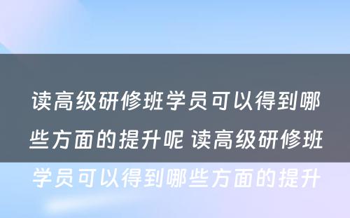 读高级研修班学员可以得到哪些方面的提升呢 读高级研修班学员可以得到哪些方面的提升