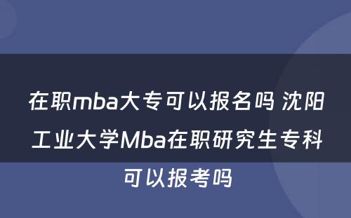 在职mba大专可以报名吗 沈阳工业大学Mba在职研究生专科可以报考吗