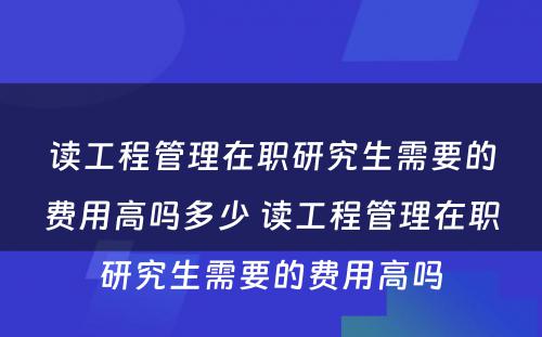 读工程管理在职研究生需要的费用高吗多少 读工程管理在职研究生需要的费用高吗