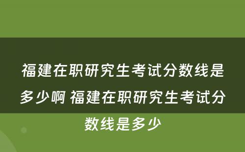 福建在职研究生考试分数线是多少啊 福建在职研究生考试分数线是多少