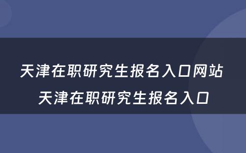 天津在职研究生报名入口网站 天津在职研究生报名入口