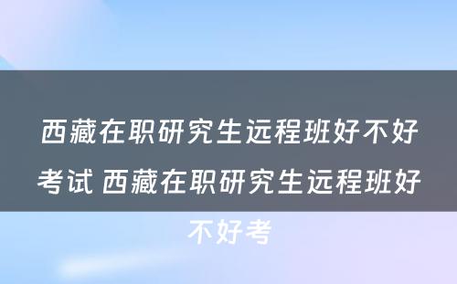 西藏在职研究生远程班好不好考试 西藏在职研究生远程班好不好考