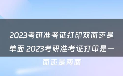 2023考研准考证打印双面还是单面 2023考研准考证打印是一面还是两面