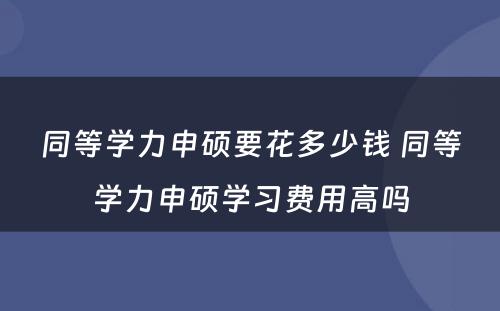 同等学力申硕要花多少钱 同等学力申硕学习费用高吗