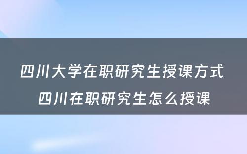 四川大学在职研究生授课方式 四川在职研究生怎么授课