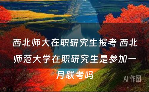 西北师大在职研究生报考 西北师范大学在职研究生是参加一月联考吗