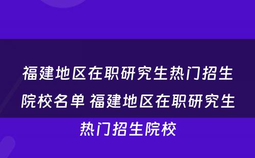 福建地区在职研究生热门招生院校名单 福建地区在职研究生热门招生院校