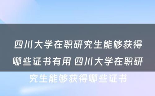 四川大学在职研究生能够获得哪些证书有用 四川大学在职研究生能够获得哪些证书