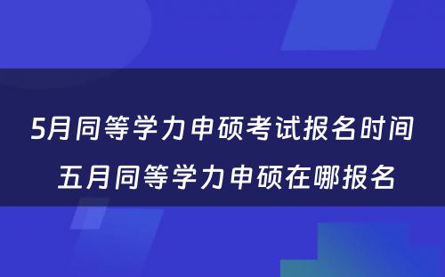 5月同等学力申硕考试报名时间 五月同等学力申硕在哪报名