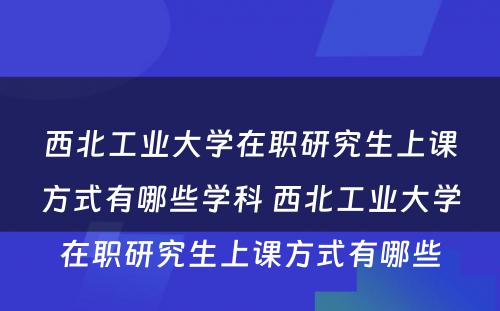 西北工业大学在职研究生上课方式有哪些学科 西北工业大学在职研究生上课方式有哪些