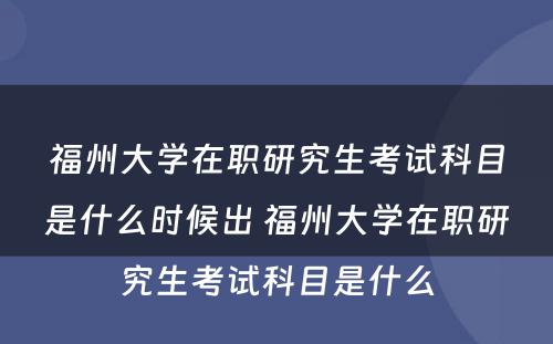 福州大学在职研究生考试科目是什么时候出 福州大学在职研究生考试科目是什么