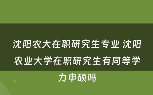 沈阳农大在职研究生专业 沈阳农业大学在职研究生有同等学力申硕吗