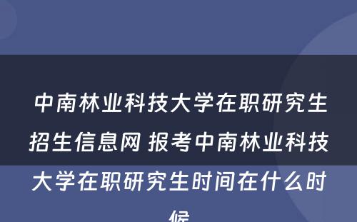 中南林业科技大学在职研究生招生信息网 报考中南林业科技大学在职研究生时间在什么时候