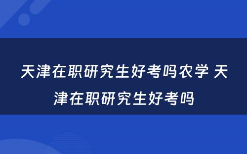 天津在职研究生好考吗农学 天津在职研究生好考吗