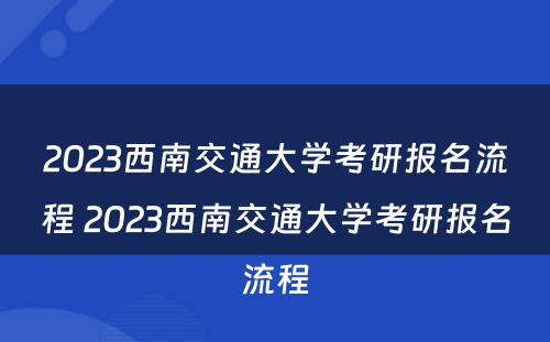 2023西南交通大学考研报名流程 2023西南交通大学考研报名流程