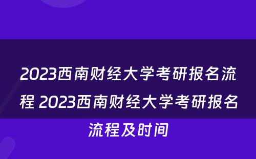 2023西南财经大学考研报名流程 2023西南财经大学考研报名流程及时间