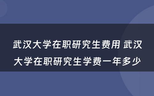 武汉大学在职研究生费用 武汉大学在职研究生学费一年多少