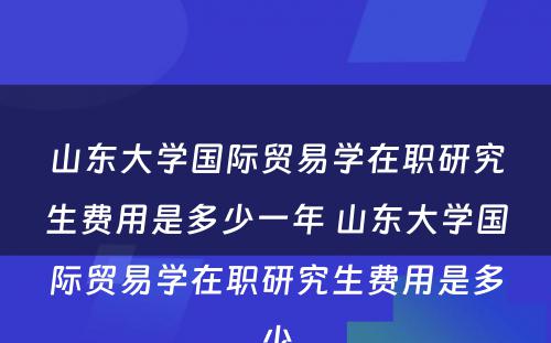 山东大学国际贸易学在职研究生费用是多少一年 山东大学国际贸易学在职研究生费用是多少