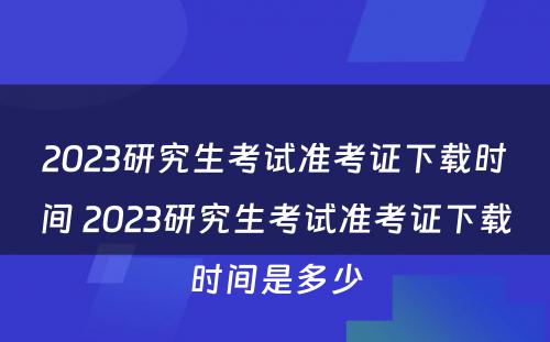 2023研究生考试准考证下载时间 2023研究生考试准考证下载时间是多少