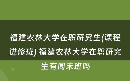 福建农林大学在职研究生(课程进修班) 福建农林大学在职研究生有周末班吗